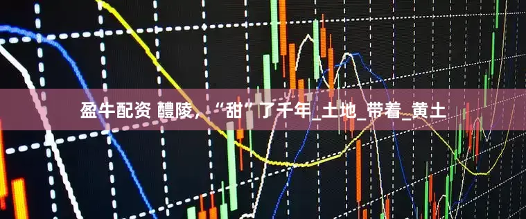 盈牛配资 醴陵，“甜”了千年_土地_带着_黄土