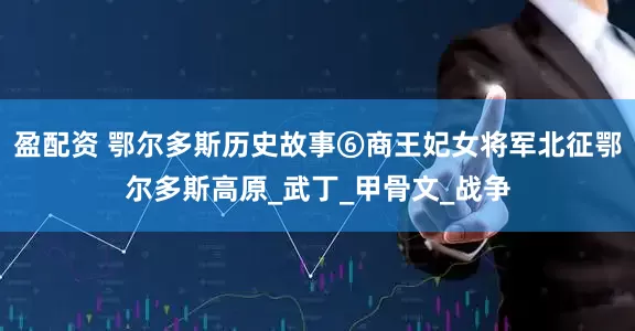 盈配资 鄂尔多斯历史故事⑥商王妃女将军北征鄂尔多斯高原_武丁_甲骨文_战争