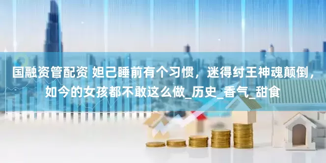 国融资管配资 妲己睡前有个习惯，迷得纣王神魂颠倒，如今的女孩都不敢这么做_历史_香气_甜食