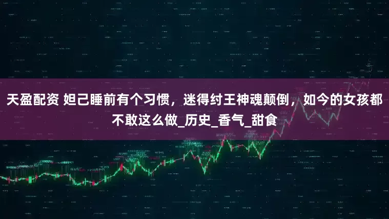 天盈配资 妲己睡前有个习惯，迷得纣王神魂颠倒，如今的女孩都不敢这么做_历史_香气_甜食