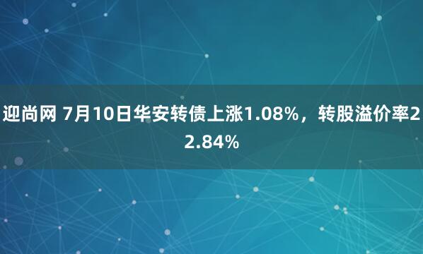 迎尚网 7月10日华安转债上涨1.08%，转股溢价率22.84%