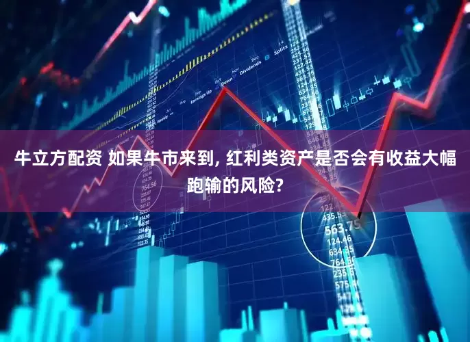 牛立方配资 如果牛市来到, 红利类资产是否会有收益大幅跑输的风险?