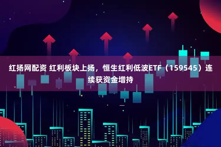红扬网配资 红利板块上扬，恒生红利低波ETF（159545）连续获资金增持
