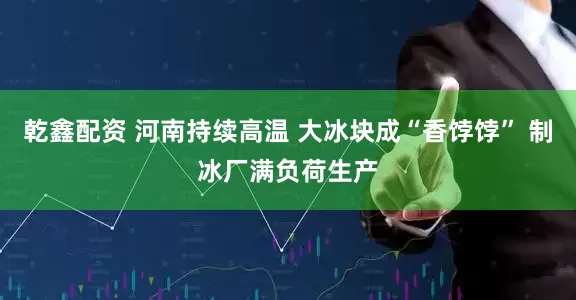 乾鑫配资 河南持续高温 大冰块成“香饽饽” 制冰厂满负荷生产