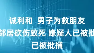 诚利和  男子为救朋友被邻居砍伤致死 嫌疑人已被批捕