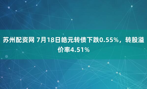 苏州配资网 7月18日皓元转债下跌0.55%，转股溢价率4.51%