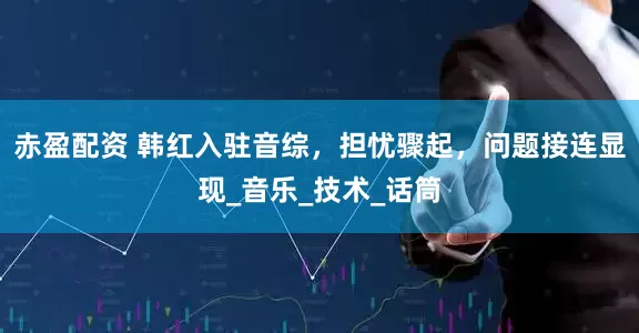 赤盈配资 韩红入驻音综，担忧骤起，问题接连显现_音乐_技术_话筒