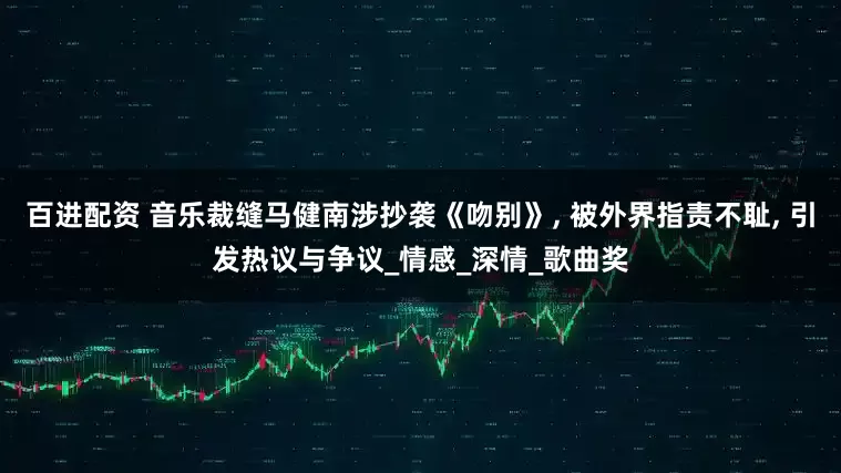 百进配资 音乐裁缝马健南涉抄袭《吻别》, 被外界指责不耻, 引发热议与争议_情感_深情_歌曲奖