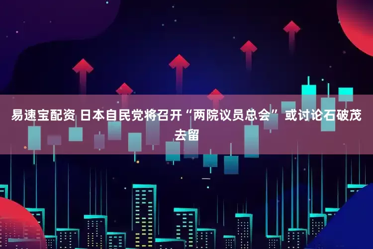 易速宝配资 日本自民党将召开“两院议员总会” 或讨论石破茂去留