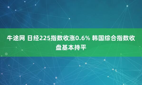 牛途网 日经225指数收涨0.6% 韩国综合指数收盘基本持平