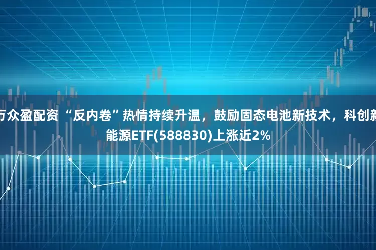万众盈配资 “反内卷”热情持续升温，鼓励固态电池新技术，科创新能源ETF(588830)上涨近2%