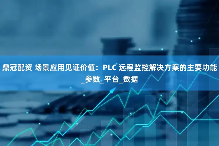 鼎冠配资 场景应用见证价值：PLC 远程监控解决方案的主要功能_参数_平台_数据