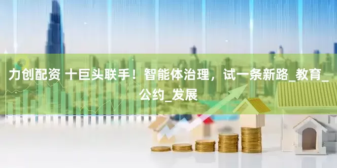 力创配资 十巨头联手！智能体治理，试一条新路_教育_公约_发展