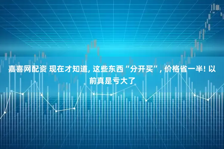 嘉喜网配资 现在才知道, 这些东西“分开买”, 价格省一半! 以前真是亏大了