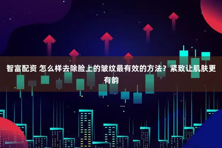 智富配资 怎么样去除脸上的皱纹最有效的方法？紧致让肌肤更有韵