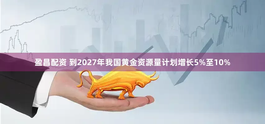盈昌配资 到2027年我国黄金资源量计划增长5%至10%