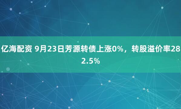 亿海配资 9月23日芳源转债上涨0%，转股溢价率282.5%
