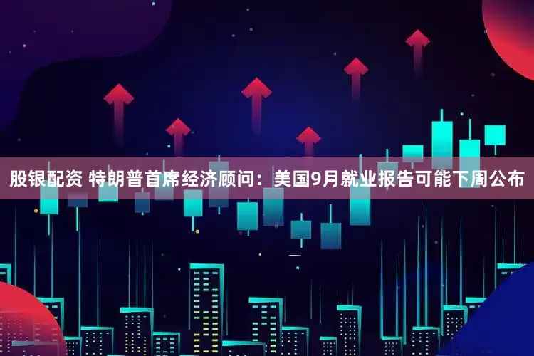 股银配资 特朗普首席经济顾问：美国9月就业报告可能下周公布