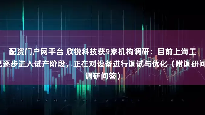 配资门户网平台 欣锐科技获9家机构调研：目前上海工厂已逐步进入试产阶段，正在对设备进行调试与优化（附调研问答）