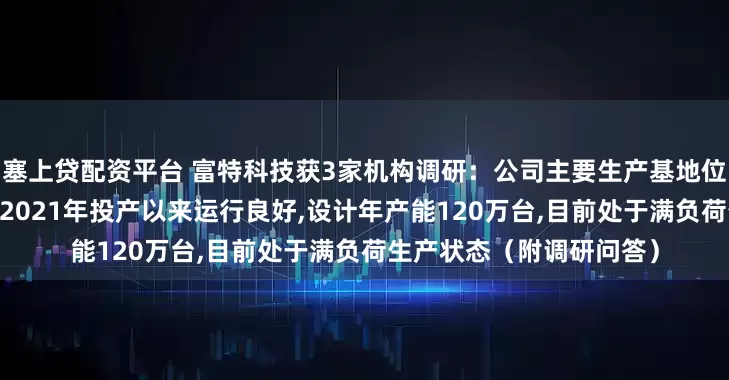 塞上贷配资平台 富特科技获3家机构调研：公司主要生产基地位于湖州安吉,安吉一厂自2021年投产以来运行良好,设计年产能120万台,目前处于满负荷生产状态（附调研问答）
