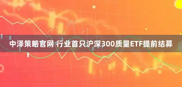 中泽策略官网 行业首只沪深300质量ETF提前结募
