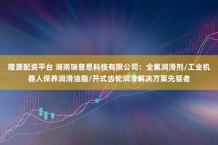 隆源配资平台 湖南瑞普思科技有限公司：全氟润滑剂/工业机器人保养润滑油脂/开式齿轮润滑解决方案先驱者