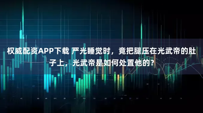 权威配资APP下载 严光睡觉时，竟把腿压在光武帝的肚子上，光武帝是如何处置他的？