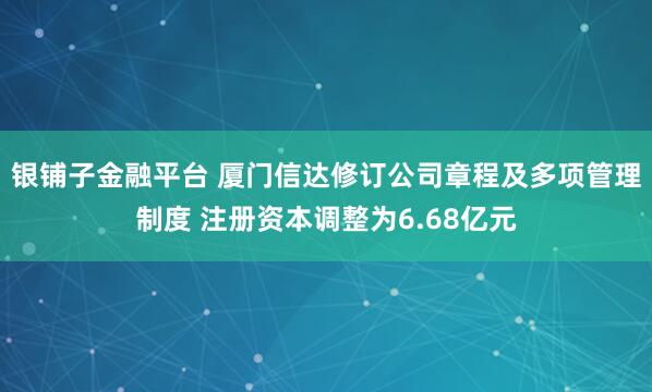银铺子金融平台 厦门信达修订公司章程及多项管理制度 注册资本调整为6.68亿元