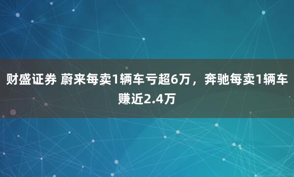 财盛证券 蔚来每卖1辆车亏超6万，奔驰每卖1辆车赚近2.4万