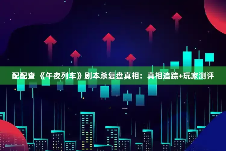 配配查 《午夜列车》剧本杀复盘真相：真相追踪+玩家测评